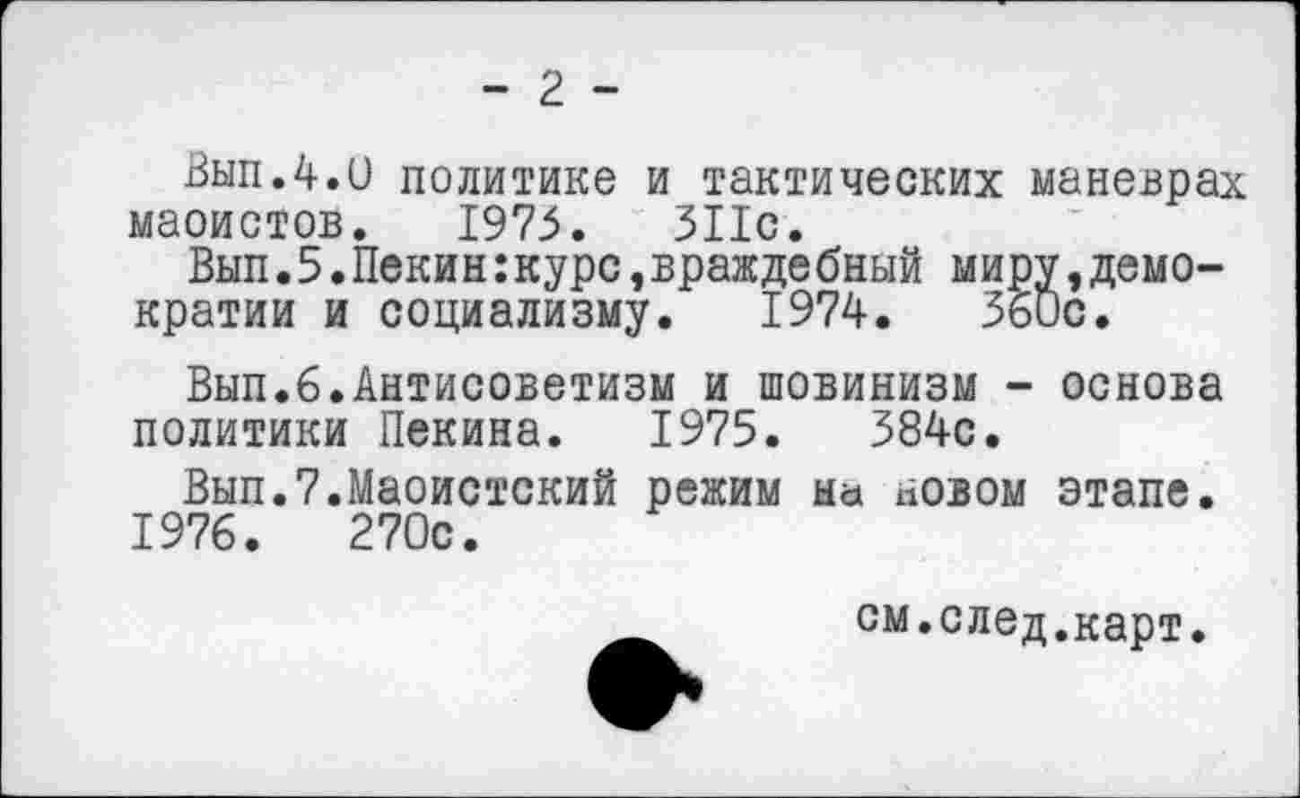 ﻿- 2 -
Вып.4.и политике и тактических маневрах маоистов. 1975.	311с.
Вып.5.Пекин:курс,вражде бный миру »демократии и социализму. 1974.	360с.
Вып.6.Антисоветизм и шовинизм - основа политики Пекина. 1975.	384с.
Вып.7.Маоистский режим на новом этапе. 1976.	270с.
см.след.карт.